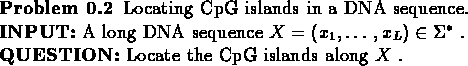 \begin{problem}
Locating CpG islands in a DNA sequence.\\
{\bf {INPUT:}} A lo...
...ma^{*}$ .\\
{\bf {QUESTION:}} Locate the CpG islands along $X$ .
\end{problem}