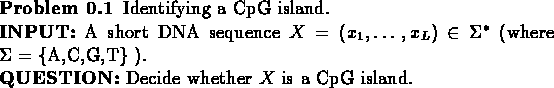 \begin{problem}
Identifying a CpG island.\\
{\bf {INPUT:}} A short DNA sequen...
...).\\
{\bf {QUESTION:}} Decide whether $X$\space is a CpG island.
\end{problem}