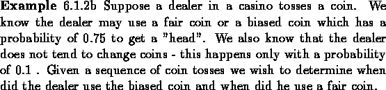\begin{example}
6.1.2b Suppose a dealer in a casino tosses a coin. We know the ...
...d the dealer use the biased coin
and when did he use a fair coin.
\end{example}