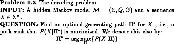\begin{problem}
The decoding problem.\\
{\bf {INPUT:}} A hidden Markov model ...
...math}
\Pi^{*} = \arg\max_{\Pi}\{P(X\vert\Pi)\}
\end{displaymath}
\end{problem}