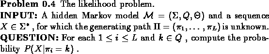 \begin{problem}
The likelihood problem.\\
{\bf {INPUT:}} A hidden Markov mode...
...ce and $k \in Q$ , compute the
probability $P(X\vert\pi_{i}=k)$ .
\end{problem}