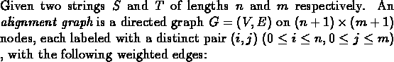 \begin{dfn}{\rm Given two strings $S$\space and $T$\space of lengths
$n$\space a...
...(0\leq i\leq n , 0\leq j\leq m)$ , with the
following weighted edges:} \end{dfn}