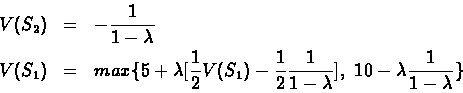 \begin{eqnarray*}V(S_{2}) & = & -\frac{1}{1 - \lambda}\\ V(S_{1})& = & max\{5 +...
...}\frac{1}{1 - \lambda}],\
10 - \lambda \frac{1}{1 - \lambda}\}
\end{eqnarray*}