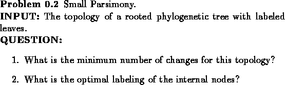 \begin{problem}
Small Parsimony.\\
{\bf INPUT:} The topology of a rooted phylog...
...What is the optimal labeling of the internal nodes?
\end{enumerate}\end{problem}